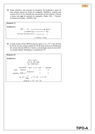 11
TIPO-A
15. Numa eletrólise, uma amostra de manganês foi produzida a partir de
uma solução aquosa de nitrato de manganês, Mn(NO3)2, quando uma
corrente de 0,2 A foi utilizada por um período de 9,65 minutos. Calcule
a massa (em mg) da amostra de manganês. Dados: Mn = 55g/mol;
Constante de Faraday = 96500 C mol-1
.
Resposta: 33
Justificativa:
16. O ácido acético (CH3COOH) possui Ka igual a 1,8 x 10-5
. Uma amostra
de 20 mL de uma solução aquosa 0,1 M de ácido acético foi diluída para
um volume final de 400 mL. Calcule a concentração molar de íons H3O+
na solução diluída. Multiplique o resultado por 104
.
Resposta: 03
Justificativa:
 