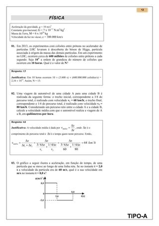 12
TIPO-A
FÍSICA
Aceleração da gravidade, g = 10 m/s2
Constante gravitacional, G = 7 x 10-11
N.m2
/kg2
Massa da Terra, M = 6 x 1024
kg
Velocidade da luz no vácuo, c = 300.000 km/s
01. Em 2013, os experimentos com colisões entre prótons no acelerador de
partículas LHC levaram à descoberta do bóson de Higgs, partícula
associada à origem da massa das demais partículas. Em um experimento
no LHC, ocorrem cerca de 600 milhões de colisões entre prótons a cada
segundo. Seja 10N
a ordem de grandeza do número de colisões que
ocorrem em 10 horas. Qual é o valor de N?
Resposta: 13
Justificativa: Em 10 horas ocorrem 10  (3.600 s)  (600.000.000 colisões/s) =
2,16  1013
. Assim, N = 13.
02. Uma viagem de automóvel de uma cidade A para uma cidade B é
realizada da seguinte forma: o trecho inicial, correspondente a 3/4 do
percurso total, é realizado com velocidade v1 = 60 km/h; o trecho final,
correspondente a 1/4 do percurso total, é realizado com velocidade v2 =
80 km/h. Considerando um percurso reto entre a cidade A e a cidade B,
calcule a velocidade média com que o automóvel realiza a viagem de A
a B, em quilômetros por hora.
Resposta: 64
Justificativa: A velocidade média é dada por
t
x
vmédia


 , onde x é o
comprimento do percurso total e t é o tempo gasto neste percurso. Então,
hkm
xx
x
v
x
v
x
x
tt
x
vmédia /64
80
4/1
60
4/34/14/3
21
21














03. O gráfico a seguir ilustra a aceleração, em função do tempo, de uma
partícula que se move ao longo de uma linha reta. Se no instante t = 2,0
s a velocidade da partícula era de 60 m/s, qual é a sua velocidade em
m/s no instante t = 8,0 s?
 
