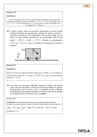 13
TIPO-A
Resposta: 69
Justificativa:
A “área” (levando-se em conta o sinal) do gráfico aceleração versus tempo dá a
variação de velocidade. Entre os instantes t = 2 s e t = 8 s, a “área” do gráfico vale 3
x 8 – 3 x 5 = 9. Se a velocidade em t = 2 s era de 60 m/s, então a velocidade em t =
8 s será de 60 + 9 = 69 m/s.
04. A figura a seguir ilustra um automóvel deslocando-se em uma estrada
retilínea horizontal, da esquerda para a direita. No instante mostrado, o
automóvel encontra-se em desaceleração. Do seu teto, pende um fio
ideal com uma bolinha amarrada na sua extremidade. Sabe-se que
sen() = 4/11 e cos() = 4/5 . Utilizando as aproximações
3,311  e 2,25  , qual é o módulo da aceleração do automóvel,
em m/s2
?
Resposta: 15
Justificativa:
Pela 2ª lei de Newton aplicada à bolinha, tg() = FR/P = Ma/Mg = a/g. O módulo da
aceleração da bolinha vale a = g tg() = 10 5/11 , o que dá, na aproximação
indicada, a = 15 m/s2
.
05. Uma bola com massa m = 0,1 kg é largada do repouso, do décimo
quinto andar de um edifício, a partir de uma altura de 45 m. No instante
imediatamente antes de tocar o solo, a velocidade da bola é 20 m/s.
Considerando que a trajetória da bola foi vertical, calcule quanta energia
foi dissipada devido à resistência do ar, em joules.
Resposta: 25
Justificativa: Em sistemas onde não há conservação da energia mecânica a
variação da energia mecânica é igual ao trabalho realizado pelas forças dissipativas,
WEmec  . Logo, Wmghmv 2
2
1
. Assim, JW 25 e a energia
dissipada foi 25 J.
 