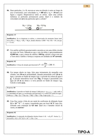 14
TIPO-A
06. Duas partículas, A e B, movem-se uma em direção à outra ao longo do
eixo x horizontal, com velocidades vA = 400 m/s e vB = 30 m/s (ver
figura a seguir). Desprezam-se todos os atritos. Após uma colisão
inelástica as partículas permanecem juntas. Qual é o módulo da
velocidade (em m/s) das partículas após a colisão?
Resposta: 13
Justificativa: Ao se desprezar os atritos, a conservação do momento linear total
leva a MAvA + MBvB = (MA + MB)v, donde obtemos 1x400 + 9x(30) = 10v, tal que
v = 13 m/s.
07. Um satélite artificial geoestacionário encontra-se em uma órbita circular
em torno da Terra. Sabendo-se que o raio da órbita é aproximadamente
42.000 km, e que a massa do satélite é 840 kg, calcule a força com que
a Terra atrai o satélite e forneça a resposta em unidades de 102
newtons.
Resposta: 02
Justificativa: A força de atração gravitacional é N
R
Mm
GF 2002
 .
08. Um tanque aberto no topo, feito para treinamento de mergulho com
cilindro, tem 30 m de profundidade. Quando preenchido com 1,0 m de
água, a pressão no fundo do tanque é p1 e a pressão da coluna de água é
p0. A pressão atmosférica local vale 10p0. O tanque é preenchido com
água até 23 m de altura e a nova pressão no fundo do tanque é p2.
Calcule a razão p2/p1.
Resposta: 03
Justificativa: A pressão no fundo do tanque é dada por p = patmosférica + gh, onde 
é a densidade da água, g a aceleração gravitacional e h a altura da coluna de água.
Então, p1 = 10p0 + p0 = 11p0 e p2 = 10p0 + 23p0 = 33p0. Logo, p2/p1 = 3.
09. Uma fina vareta é feita de um metal de coeficiente de dilatação linear
2,5  105 o
C1
. A vareta é transferida para um local 10 o
C mais frio,
sofrendo uma contração de 0,5 mm. Qual era o tamanho inicial da
vareta, em metros?
Resposta: 02
Justificativa: A expressão da dilatação térmica linear é L = L0T. Assim, L0 =
L/(T) = 0,5  103
/(2,5  105
 10) = 2 m.
 