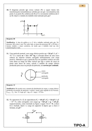 15
TIPO-A
10. O diagrama pressão (p) versus volume (V) a seguir ilustra três
transformações termodinâmicas sofridas por um gás: isovolumétrica (do
ponto A ao ponto B), isobárica (do B ao C) e novamente isobárica (do C
ao B). Qual é o módulo do trabalho total realizado pelo gás?
Resposta: 00
Justificativa: A área do gráfico p vs V dá o trabalho realizado pelo gás. No
processo AB a área é zero. Por outro lado, as áreas dos processos BC e CB têm o
mesmo módulo e sinais contrários, de modo que o trabalho total nas três
transformações é nulo.
11. Uma partícula pontual, com carga elétrica positiva q = 3,0 C (1 C =
106
C) e massa m = 3,6 x 106
kg, é colocada dentro de uma casca
esférica de material isolante carregada uniformemente com carga
positiva. Sabendo-se que a partícula fica em equilíbrio estático em uma
certa altura ao longo da linha vertical que liga o centro da casca ao
ponto mais baixo da casca, calcule o módulo do campo elétrico
produzido pela casca na posição da partícula, em newton por coulomb.
Resposta: 12
Justificativa: De acordo com a simetria da distribuição de cargas, o campo elétrico
produzido na posição da partícula é vertical. Assim, pela segunda lei de Newton,
Felétrica – Fg = ma = 0. Logo, qE = mg, e E = mg/q = 12 N/m.
12. Os capacitores 1 e 2, de capacitâncias C1 = 4,0 F e C2 = 1,0 F (1 F
= 106
F), estão carregados com cargas q1 = 8,0 C e q2 = 2,0 C,
respectivamente, como mostrado na figura a seguir. Em t = 0, a chave
Ch é fechada. Qual é a carga do capacitor 2 depois que a chave é
fechada, em C?
 