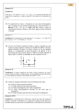 16
TIPO-A
Resposta: 02
Justificativa:
Visto que q = CV, então V1 = q1/C1 = V2 = q2/C2 = 2 V e portanto não há fluxo de
carga entre os capacitores. A carga no capacitor 2 não muda com o fechamento da
chave.
13. O comprimento de onda e a frequência de uma onda eletromagnética
que se propaga em um material transparente são, respectivamente,  =
400 nm (1 nm = 109
m) e f = 0,50 x 1015
Hz. Calcule o índice de
refração n do material e forneça o valor N da resposta escrita na forma n
= N x 101
.
Resposta: 15
Justificativa: O comprimento de onda é dado por  = v/f. Logo, v = f = 200 x 106
m/s. Assim, n = c/v = 1,5. Portanto, n = 15 x 10-1
.
14. Um fio com formato mostrado na figura a seguir é colocado em uma
região de campo magnético uniforme, de módulo B = 5,0 T e direção e
sentido indicados na figura. As hastes verticais do fio têm tamanho
3,0 m, e o comprimento da haste horizontal é de 4,0 m. O fio é
atravessado por uma corrente elétrica i = 2,0 A, de sentido indicado na
figura. Qual é o módulo, em newtons, da força magnética no fio?
Resposta: 40
Justificativa: As forças magnéticas nas hastes verticais anulam-se por terem
mesmo módulo e direção e sentidos opostos. A força magnética na haste horizontal
é a força magnética resultante, tendo módulo BiLsen(90o
) = 40 N.
15. Analise as seguintes afirmações acerca do fenômeno das ondas.
0-0) Todas as ondas transportam matéria.
1-1) As ondas mecânicas são ondas transversais.
2-2) As ondas eletromagnéticas são ondas longitudinais.
3-3) As ondas eletromagnéticas precisam de um meio para se
propagarem.
4-4) As ondas mecânicas precisam de um meio para se propagarem.
Resposta: FFFFV
Justificativa: A afirmação (0-0) é falsa pois a maioria das ondas não transporta
matéria, só energia; A afirmação (1-1) é falsa pois as ondas em uma mola, por
exemplo, podem ser transversais e/ou longitudinais; A afirmação (2-2) é falsa pois
 