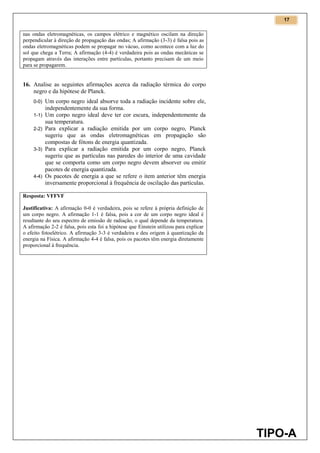 17
TIPO-A
nas ondas eletromagnéticas, os campos elétrico e magnético oscilam na direção
perpendicular à direção de propagação das ondas; A afirmação (3-3) é falsa pois as
ondas eletromagnéticas podem se propagar no vácuo, como acontece com a luz do
sol que chega a Terra; A afirmação (4-4) é verdadeira pois as ondas mecânicas se
propagam através das interações entre partículas, portanto precisam de um meio
para se propagarem.
16. Analise as seguintes afirmações acerca da radiação térmica do corpo
negro e da hipótese de Planck.
0-0) Um corpo negro ideal absorve toda a radiação incidente sobre ele,
independentemente da sua forma.
1-1) Um corpo negro ideal deve ter cor escura, independentemente da
sua temperatura.
2-2) Para explicar a radiação emitida por um corpo negro, Planck
sugeriu que as ondas eletromagnéticas em propagação são
compostas de fótons de energia quantizada.
3-3) Para explicar a radiação emitida por um corpo negro, Planck
sugeriu que as partículas nas paredes do interior de uma cavidade
que se comporta como um corpo negro devem absorver ou emitir
pacotes de energia quantizada.
4-4) Os pacotes de energia a que se refere o item anterior têm energia
inversamente proporcional à frequência de oscilação das partículas.
Resposta: VFFVF
Justificativa: A afirmação 0-0 é verdadeira, pois se refere à própria definição de
um corpo negro. A afirmação 1-1 é falsa, pois a cor de um corpo negro ideal é
resultante do seu espectro de emissão de radiação, o qual depende da temperatura.
A afirmação 2-2 é falsa, pois esta foi a hipótese que Einstein utilizou para explicar
o efeito fotoelétrico. A afirmação 3-3 é verdadeira e deu origem à quantização da
energia na Física. A afirmação 4-4 é falsa, pois os pacotes têm energia diretamente
proporcional à frequência.
 