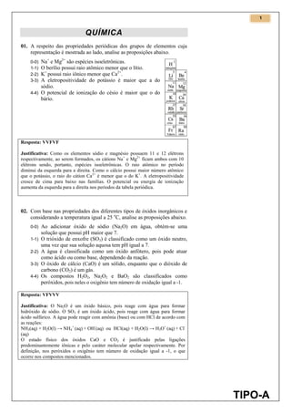 1
TIPO-A
QUÍMICA
01. A respeito das propriedades periódicas dos grupos de elementos cuja
representação é mostrada ao lado, analise as proposições abaixo.
0-0) Na+
e Mg2+
são espécies isoeletrônicas.
1-1) O berílio possui raio atômico menor que o lítio.
2-2) K+
possui raio iônico menor que Ca2+
.
3-3) A eletropositividade do potássio é maior que a do
sódio.
4-4) O potencial de ionização do césio é maior que o do
bário.
Resposta: VVFVF
Justificativa: Como os elementos sódio e magnésio possuem 11 e 12 elétrons
respectivamente, ao serem formados, os cátions Na+
e Mg2+
ficam ambos com 10
elétrons sendo, portanto, espécies isoeletrônicas. O raio atômico no período
diminui da esquerda para a direita. Como o cálcio possui maior número atômico
que o potássio, o raio do cátion Ca2+
é menor que o do K+
. A eletropositividade
cresce de cima para baixo nas famílias. O potencial ou energia de ionização
aumenta da esquerda para a direita nos períodos da tabela periódica.
02. Com base nas propriedades dos diferentes tipos de óxidos inorgânicos e
considerando a temperatura igual a 25 o
C, analise as proposições abaixo.
0-0) Ao adicionar óxido de sódio (Na2O) em água, obtém-se uma
solução que possui pH maior que 7.
1-1) O trióxido de enxofre (SO3) é classificado como um óxido neutro,
uma vez que sua solução aquosa tem pH igual a 7.
2-2) A água é classificada como um óxido anfótero, pois pode atuar
como ácido ou como base, dependendo da reação.
3-3) O óxido de cálcio (CaO) é um sólido, enquanto que o dióxido de
carbono (CO2) é um gás.
4-4) Os compostos H2O2, Na2O2 e BaO2 são classificados como
peróxidos, pois neles o oxigênio tem número de oxidação igual a -1.
Resposta: VFVVV
Justificativa: O Na2O é um óxido básico, pois reage com água para formar
hidróxido de sódio. O SO3 é um óxido ácido, pois reage com água para formar
ácido sulfúrico. A água pode reagir com amônia (base) ou com HCl de acordo com
as reações:
NH3(aq) + H2O(l) → NH4
+
(aq) + OH-
(aq) ou HCl(aq) + H2O(l) → H3O+
(aq) + Cl-
(aq)
O estado físico dos óxidos CaO e CO2 é justificado pelas ligações
predominantemente iônicas e pelo caráter molecular apolar respectivamente. Por
definição, nos peróxidos o oxigênio tem número de oxidação igual a -1, o que
ocorre nos compostos mencionados.
 