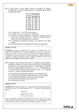 2
TIPO-A
03. A tabela abaixo mostra alguns valores de entalpias de ligação.
Considerando os conceitos termoquímicos e os dados da tabela, analise
as proposições abaixo.
Ligação
Entalpia
(kJmol-1
)
H-H 436
H-F 565
C-C 348
F-F 158
Cl-Cl 242
C-H 412
C-Cl 338
0-0) A reação H2(g) + F2(g)→2HF(g) é exotérmica.
1-1) A reação ½ Cl2(g)→ Cl(g) tem ∆H = 242 kJ mol-1
.
2-2) Com base no cálculo utilizando as entalpias de ligação, é possível
afirmar que a reação CH3-CH3(g) + CH3-Cl(g)→ CH3-CH2-Cl(g) +
CH4(g) não é nem endotérmica nem exotérmica.
3-3) A formação de ligações covalentes é um processo que libera
energia.
4-4) É mais fácil quebrar uma ligação H-H do que uma ligação F-F.
Resposta: VFVVF
Justificativa: Formam-se 2 ligações H-F e rompem-se as ligações H-H e F-F.
Logo: ∆H= 2x(-565)+436+158 = -536kJ (exotérmica). Se Cl2(g)→2Cl.
(g) tem ∆H =
242 kJ mol-1
, então ½ Cl2(g)→Cl.
(g) tem ∆H = 121 kJ mol-1
. As ligações formadas e
rompidas são as mesmas. Logo, ∆H=0. A quebra de ligações é sempre endotérmica,
enquanto a formação é exotérmica. Sendo a entalpia da ligação F-F menor, isso
significa que esta ligação é mais fácil de ser rompida.
04. O químico Linus Pauling desenvolveu um diagrama que possibilita a
distribuição eletrônica em ordem crescente de energia. Na distribuição
eletrônica de um determinado elemento, o último elétron distribuído
possui os seguintes números quânticos: 3, 2, -2, +½. Considerando que
o primeiro elétron distribuído num orbital tem spin –½, e o segundo
tem spin +½, analise as proposições abaixo:
0-0) O último elétron distribuído encontra-se num orbital do tipo f.
1-1) O elemento possui elétrons distribuídos em 3 níveis de energia.
2-2) Há 6 elétrons distribuídos no subnível de maior energia.
3-3) O elemento tem número atômico igual a 26.
4-4) O elemento é um metal.
Resposta: FFVVV
Justificativa: Os números quânticos 3 e 2 representam uma distribuição eletrônica
que termina em 3d. Os números quânticos -2 e + ½ indicam a situação descrita
abaixo:
Logo, a distribuição eletrônica do elemento é 1s2
2s2
2p6
3s2
3p6
4s2
3d6
, o que
inclui 4 níveis de energia com elétrons distribuídos. Como a distribuição termina
num sub-nível d, trata-se de um elemento de transição e, portanto, um metal.
 