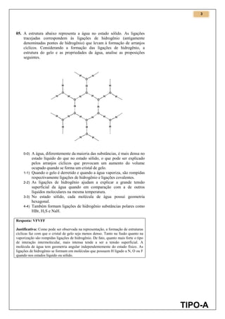 3
TIPO-A
05. A estrutura abaixo representa a água no estado sólido. As ligações
tracejadas correspondem às ligações de hidrogênio (antigamente
denominadas pontes de hidrogênio) que levam à formação de arranjos
cíclicos. Considerando a formação das ligações de hidrogênio, a
estrutura do gelo e as propriedades da água, analise as proposições
seguintes.
0-0) A água, diferentemente da maioria das substâncias, é mais densa no
estado líquido do que no estado sólido, o que pode ser explicado
pelos arranjos cíclicos que provocam um aumento do volume
ocupado quando se forma um cristal de gelo.
1-1) Quando o gelo é derretido e quando a água vaporiza, são rompidas
respectivamente ligações de hidrogênio e ligações covalentes.
2-2) As ligações de hidrogênio ajudam a explicar a grande tensão
superficial da água quando em comparação com a de outros
líquidos moleculares na mesma temperatura.
3-3) No estado sólido, cada molécula de água possui geometria
hexagonal.
4-4) Também formam ligações de hidrogênio substâncias polares como
HBr, H2S e NaH.
Resposta: VFVFF
Justificativa: Como pode ser observada na representação, a formação de estruturas
cíclicas faz com que o cristal de gelo seja menos denso. Tanto na fusão quanto na
vaporização são rompidas ligações de hidrogênio. De fato, quanto mais forte o tipo
de interação intermolecular, mais intensa tende a ser a tensão superficial. A
molécula de água tem geometria angular independentemente do estado físico. As
ligações de hidrogênio se formam em moléculas que possuem H ligado a N, O ou F
quando nos estados líquido ou sólido.
 