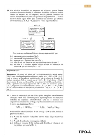 4
TIPO-A
06. Um técnico descuidado se esqueceu de etiquetar quatro frascos
contendo cloreto de chumbo II, carbonato de cálcio, cloreto de sódio e
cloreto de amônio. No dia seguinte, não foi possível identificá-los
através do aspecto visual, uma vez que todos são pós brancos. O técnico
resolveu fazer alguns testes para identificar as amostras que chamou
aleatoriamente de A, B, C e D, de acordo com o esquema abaixo:
Com base nos resultados obtidos, o técnico pôde concluir que:
0-0) a amostra A corresponde ao NaCl.
1-1) a amostra C corresponde ao PbCl2.
2-2) o mesmo gás é formado nos testes 2 e 3.
3-3) além de um gás, forma-se um precipitado na reação do teste 2.
4-4) no teste 1, a solução aquosa obtida através da dissolução da
amostra B tem pH maior que 7 a 25 o
C.
Resposta: VFFFF
Justificativa: Dos quatro sais apenas NaCl e NH4Cl são solúveis. Destes, apenas
NH4Cl reage com bases fortes de acordo com a reação: NH4
+
+ OH-
→ NH3 + H2O,
onde se observa a liberação de amônia (gás) e não se observa a formação de
nenhum precipitado. Pode-se concluir que A = NaCl e B = NH4Cl. Como o NH4Cl
é proveniente de uma base fraca (NH3) e um ácido forte (HCl), sua hidrólise é
ácida, e portanto sua solução aquosa tem pH < 7. Dos sais insolúveis, apenas
CaCO3 reage com ácidos de acordo com a reação: CaCO3 + 2HCl → CaCl2 + H2O
+ CO2, onde se observa a liberação de gás carbônico. Logo, C = CaCO3 e D =
PbCl2.
07. A azida de sódio (NaN3) é um sal no qual o nitrogênio tem número de
oxidação . Este composto possui papel importante no avanço da
indústria de segurança automobilística. Este sal é utilizado nos
dispositivos denominados air bags, cujo funcionamento está relacionado
à reação não-balanceada abaixo:
Considerando o funcionamento de um air bag a 27o
C e 1atm, analise as
proposições abaixo.
0-0) A soma dos menores coeficientes inteiros para a reação balanceada
é 34.
1-1) A azida de sódio atua como agente oxidante.
2-2) Se houver consumo de 0,5 mol de azida de sódio, o volume do air
bag inflado será igual a 12,3 L.
 