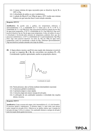 6
TIPO-A
2-2) A massa mínima de água necessária para se dissolver 4g de X a
20o
C é 25g.
3-3) A dissolução de ambos os sais é endotérmica.
4-4) A adição de 80g de Y em 500g de água a 30o
C resulta num sistema
bifásico em que uma das fases é uma solução saturada.
Resposta: FFVVV
Justificativa: De acordo com o gráfico, em temperaturas inferiores a
aproximadamente 5 o
C, a solubilidade de Y é maior que a de X. A 40 o
C a
solubilidade de Y é 12g/100g H2O, logo seria possível dissolver apenas 6g em 50g
de água nesta temperatura. A 20 o
C a solubilidade de X é 16g/100g H2O, logo seria
possível dissolver 4g em 25g de água nesta temperatura. Como em ambos os casos
a dissolução é favorecida pelo aumento de temperatura, podemos dizer que são
processos endotérmicos. A 30 o
C a solubilidade de Y é aproximadamente 10g/100g
H2O, logo seria possível dissolver em torno de 50g em 500g de água nesta
temperatura; como foi considerada a adição de 80g, sobrariam aproximadamente
30g sem dissolver (solução saturada com corpo de fundo).
09. A figura abaixo mostra o perfil de uma reação não elementar reversível,
na qual os reagentes R1 e R2 são convertidos nos produtos P1 e P2.
Considerando o gráfico apresentado, analise as proposições abaixo.
0-0) Neste processo, não se forma nenhum intermediário reacional.
1-1) O processo global é exotérmico.
2-2) A primeira etapa é a mais rápida.
3-3) A terceira etapa tem menor energia de ativação.
4-4) A utilização de um catalisador aumenta a velocidade das reações
direta e inversa.
Resposta: FFFVV
Justificativa: Como ocorrem três etapas, dois intermediários (I1 e I2) são formados.
O processo global é endotérmico. A primeira etapa é a mais lenta, pois possui
maior energia de ativação (EA1). Observa-se no gráfico abaixo que a energia de
ativação da etapa 3 (EA3) é a menor. Um catalisador diminui a energia de ativação
tanto da reação direta quanto da inversa.
 