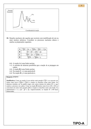 7
TIPO-A
10. Reações nucleares são aquelas que ocorrem com modificação de um ou
mais núcleos atômicos. Considere os processos nucleares abaixo e
analise as proposições seguintes.
A + → + + 3
B + → +
C + → + x
D → + y
0-0) A reação A é uma fusão nuclear.
1-1) A emissão de nêutrons possibilita que a reação A se propague em
cadeia.
2-2) A reação B é uma fissão nuclear.
3-3) Na reação C, x é uma partícula β.
4-4) Na reação D, y é uma partícula α.
Resposta: FVFVV
Justificativa: Como na reação A um núcleo mais pesado ( ) se converte em
outros mais leves ( e ) a reação se classifica como uma fissão. Os
nêutrons emitidos em A podem reagir com outros átomos de urânio-235, o que
explica o processo em cadeia. Como na reação B núcleos mais leves ( e ) se
convertem em outro mais pesado ( ) a reação se classifica como uma fusão. Se
substituirmos x e y por e , respectivamente, as reações C e D ficam
balanceadas.
 
