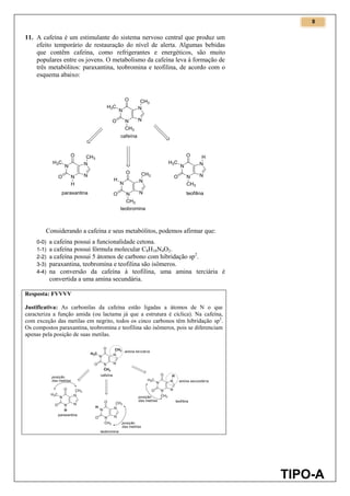 8
TIPO-A
11. A cafeína é um estimulante do sistema nervoso central que produz um
efeito temporário de restauração do nível de alerta. Algumas bebidas
que contêm cafeína, como refrigerantes e energéticos, são muito
populares entre os jovens. O metabolismo da cafeína leva à formação de
três metabólitos: paraxantina, teobromina e teofilina, de acordo com o
esquema abaixo:
Considerando a cafeína e seus metabólitos, podemos afirmar que:
0-0) a cafeína possui a funcionalidade cetona.
1-1) a cafeína possui fórmula molecular C8H10N4O2.
2-2) a cafeína possui 5 átomos de carbono com hibridação sp2
.
3-3) paraxantina, teobromina e teofilina são isômeros.
4-4) na conversão da cafeína à teofilina, uma amina terciária é
convertida a uma amina secundária.
Resposta: FVVVV
Justificativa: As carbonilas da cafeína estão ligadas a átomos de N o que
caracteriza a função amida (ou lactama já que a estrutura é cíclica). Na cafeína,
com exceção das metilas em negrito, todos os cinco carbonos têm hibridação sp2
.
Os compostos paraxantina, teobromina e teofilina são isômeros, pois se diferenciam
apenas pela posição de suas metilas.
 