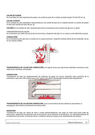 CALOR DE FUSION
Es la cantidad de calor requerida para pasar una unidad de peso de un sólido al estado líquido. El hielo 80 cal / gr.

CALOR LATENTE
Es la cantidad de calor absorbida o desprendida por una unidad de peso de un material durante un cambio de estado
el hielo calor latente de fusión 80 cal / gr.

CALORÍA Es la cantidad de calor necesaria para elevar la temperatura de un gramo de agua en un grado.

TRANSFERENCIAS DE CALOR
Es el fenómeno por medio del cual se da el movimiento o dispersión del calor en un cuerpo o entre diferentes cuerpos.

CONDUCCIÓN
Es la transferencia de calor por o a través de un cuerpo conductor, mediante contacto directo de las moléculas. Se da
en los cuerpos sólidos.




TRANSFERENCIA DE CALOR POR CONDUCCIÓN, una viga de acero que esta siendo calentada, transmite el calor
hasta otros materiales combustibles.


CONVECCION
Transferencia de calor por desplazamiento de moléculas de gases y/o humos, presentes como productos de la
combustión, que al ser más livianos que el aire, fluyen a las partes más elevadas llevando altas temperaturas




TRANSFERENCIA DE CALOR POR CONVECCION, como el movimiento del aire caliente es ascendente, la
propagación del incendio normalmente será hacia arriba.


RADIACIÓN
Transferencia de calor por medio de rayos y ondas electromagnéticas, que viajan en línea recta hacia todas las
direcciones, calentando los elementos que se encuentran cerca, elevando su temperatura. Su intensidad depende de
la temperatura del emisor, el área del emisor, la distancia entre los cuerpos y las características del receptor.



QUÍMICA Y FÍSICA DEL FUEGO                                                                 Materia Referencia       10
 
