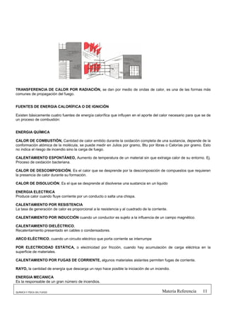 TRANSFERENCIA DE CALOR POR RADIACIÓN, se dan por medio de ondas de calor, es una de las formas más
comunes de propagación del fuego.


FUENTES DE ENERGIA CALORÍFICA O DE IGNICIÓN

Existen básicamente cuatro fuentes de energía calorífica que influyen en el aporte del calor necesario para que se de
un proceso de combustión:


ENERGIA QUÍMICA

CALOR DE COMBUSTIÓN, Cantidad de calor emitido durante la oxidación completa de una sustancia, depende de la
conformación atómica de la molécula, se puede medir en Julios por gramo, Btu por libras o Calorías por gramo. Esto
no indica el riesgo de incendio sino la carga de fuego.

CALENTAMIENTO ESPONTÁNEO, Aumento de temperatura de un material sin que extraiga calor de su entorno. Ej.
Proceso de oxidación bacteriana.

CALOR DE DESCOMPOSICIÓN, Es el calor que se desprende por la descomposición de compuestos que requieren
la presencia de calor durante su formación.

CALOR DE DISOLUCIÓN, Es el que se desprende al disolverse una sustancia en un liquido

ENERGIA ELECTRICA
Produce calor cuando fluye corriente por un conducto o salta una chispa.

CALENTAMIENTO POR RESISTENCIA
La tasa de generación de calor es proporcional a la resistencia y al cuadrado de la corriente.

CALENTAMIENTO POR INDUCCIÓN cuando un conductor es sujeto a la influencia de un campo magnético.

CALENTAMIENTO DIELÉCTRICO,
Recalentamiento presentado en cables o condensadores.

ARCO ELÉCTRICO, cuando un circuito eléctrico que porta corriente se interrumpe

POR ELECTRICIDAD ESTÁTICA, o electricidad por fricción, cuando hay acumulación de carga eléctrica en la
superficie de materiales.

CALENTAMIENTO POR FUGAS DE CORRIENTE, algunos materiales aislantes permiten fugas de corriente.

RAYO, la cantidad de energía que descarga un rayo hace posible la iniciación de un incendio.

ENERGIA MECANICA
Es la responsable de un gran número de incendios.

QUÍMICA Y FÍSICA DEL FUEGO                                                                Materia Referencia    11
 