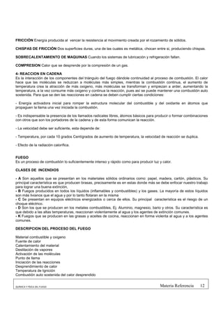 FRICCIÓN Energía producida al vencer la resistencia al movimiento creada por el rozamiento de sólidos.

CHISPAS DE FRICCIÓN Dos superficies duras, una de las cuales es metálica, chocan entre si, produciendo chispas.

SOBRECALENTAMIENTO DE MAQUINAS Cuando los sistemas de lubricación y refrigeración fallan.

COMPRESION Calor que se desprende por la compresión de un gas.

4- REACCION EN CADENA
Es la interacción de los componentes del triángulo del fuego dándole continuidad al proceso de combustión. El calor
hace que las moléculas se reduzcan a moléculas más simples, mientras la combustión continua, el aumento de
temperatura crea la atracción de más oxigeno, más moléculas se transforman y empiezan a arder, aumentando la
temperatura, a la vez consume más oxigeno y continua la reacción, pues así se puede mantener una combustión auto
sostenida. Para que se den las reacciones en cadena se deben cumplir ciertas condiciones:

- Energía activadora inicial para romper la estructura molecular del combustible y del oxidante en átomos que
propaguen la llama una vez iniciada la combustión.

- Es indispensable la presencia de los llamados radicales libres, átomos básicos para producir o formar combinaciones
con otros que son los portadores de la cadena y de esta forma comunican la reacción.

- La velocidad debe ser suficiente, esta depende de:

- Temperatura, por cada 10 grados Centígrados de aumento de temperatura, la velocidad de reacción se duplica.

- Efecto de la radiación calorífica.


FUEGO
Es un proceso de combustión lo suficientemente intenso y rápido como para producir luz y calor.

CLASES DE INCENDIOS

- A Son aquellos que se presentan en los materiales sólidos ordinarios como: papel, madera, cartón, plásticos. Su
principal característica es que producen brasas, precisamente es en estas donde más se debe enfocar nuestro trabajo
para lograr una buena extinción,
- B Fuegos producidos en todos los líquidos (inflamables y combustibles) y los gases. La mayoría de estos líquidos
son más livianos que el agua y por lo tanto flotaran en la misma
- C Se presentan en equipos eléctricos energizados o cerca de ellos. Su principal característica es el riesgo de un
choque eléctrico.
- D Son los que se producen en los metales combustibles, Ej. Aluminio, magnesio, bario y otros. Su característica es
que debido a las altas temperaturas, reaccionan violentamente al agua y los agentes de extinción comunes.
- K Fuegos que se producen en las grasas y aceites de cocina, reaccionan en forma violenta al agua y a los agentes
comunes.

DESCRIPCION DEL PROCESO DEL FUEGO

Material combustible y oxigeno
Fuente de calor
Calentamiento del material
Destilación de vapores
Activación de las moléculas
Punto de llama
Iniciación de las reacciones
Desprendimiento de calor
Temperatura de Ignición
Combustión auto sostenida del calor desprendido


QUÍMICA Y FÍSICA DEL FUEGO                                                             Materia Referencia       12
 
