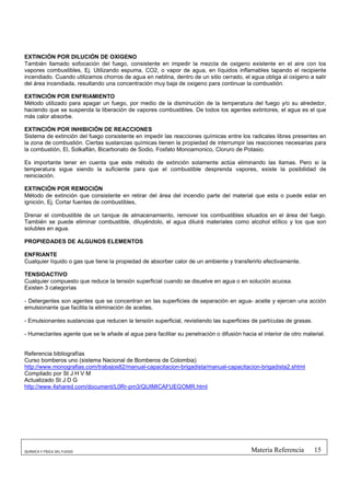 EXTINCIÓN POR DILUCIÓN DE OXIGENO
También llamado sofocación del fuego, consistente en impedir la mezcla de oxigeno existente en el aire con los
vapores combustibles, Ej. Utilizando espuma, CO2, o vapor de agua, en líquidos inflamables tapando el recipiente
incendiado. Cuando utilizamos chorros de agua en neblina, dentro de un sitio cerrado, el agua obliga al oxigeno a salir
del área incendiada, resultando una concentración muy baja de oxigeno para continuar la combustión.

EXTINCIÓN POR ENFRIAMIENTO
Método utilizado para apagar un fuego, por medio de la disminución de la temperatura del fuego y/o su alrededor,
haciendo que se suspenda la liberación de vapores combustibles. De todos los agentes extintores, el agua es el que
más calor absorbe.

EXTINCIÓN POR INHIBICIÓN DE REACCIONES
Sistema de extinción del fuego consistente en impedir las reacciones químicas entre los radicales libres presentes en
la zona de combustión. Ciertas sustancias químicas tienen la propiedad de interrumpir las reacciones necesarias para
la combustión, El, Solkaflán, Bicarbonato de Sodio, Fosfato Monoamonico, Cloruro de Potasio.

Es importante tener en cuenta que este método de extinción solamente actúa eliminando las llamas. Pero si la
temperatura sigue siendo la suficiente para que el combustible desprenda vapores, existe la posibilidad de
reiniciación.

EXTINCIÓN POR REMOCIÓN
Método de extinción que consistente en retirar del área del incendio parte del material que esta o puede estar en
ignición, Ej. Cortar fuentes de combustibles,

Drenar el combustible de un tanque de almacenamiento, remover los combustibles situados en el área del fuego.
También se puede eliminar combustible, diluyéndolo, el agua diluirá materiales como alcohol etílico y los que son
solubles en agua.

PROPIEDADES DE ALGUNOS ELEMENTOS

ENFRIANTE
Cualquier líquido o gas que tiene la propiedad de absorber calor de un ambiente y transferirlo efectivamente.

TENSIOACTIVO
Cualquier compuesto que reduce la tensión superficial cuando se disuelve en agua o en solución acuosa.
Existen 3 categorías

- Detergentes son agentes que se concentran en las superficies de separación en agua- aceite y ejercen una acción
emulsionante que facilita la eliminación de aceites.

- Emulsionantes sustancias que reducen la tensión superficial, revistiendo las superficies de partículas de grasas.

- Humectantes agente que se le añade al agua para facilitar su penetración o difusión hacia el interior de otro material.


Referencia bibliografías
Curso bomberos uno (sistema Nacional de Bomberos de Colombia)
http://www.monografias.com/trabajos82/manual-capacitacion-brigadista/manual-capacitacion-brigadista2.shtml
Compilado por St J H V M
Actualizado St J D G
http://www.4shared.com/document/L0Rr-pm3/QUIMICAFUEGOMR.html




QUÍMICA Y FÍSICA DEL FUEGO                                                                 Materia Referencia         15
 
