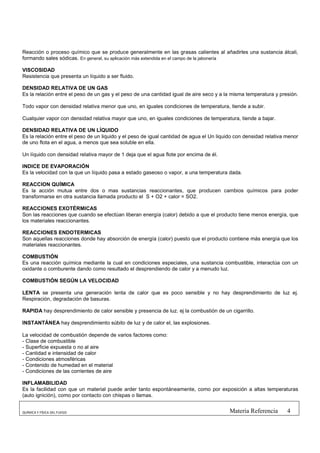 Reacción o proceso químico que se produce generalmente en las grasas calientes al añadirles una sustancia álcali,
formando sales sódicas. En general, su aplicación más extendida en el campo de la jabonería

VISCOSIDAD
Resistencia que presenta un líquido a ser fluido.

DENSIDAD RELATIVA DE UN GAS
Es la relación entre el peso de un gas y el peso de una cantidad igual de aire seco y a la misma temperatura y presión.

Todo vapor con densidad relativa menor que uno, en iguales condiciones de temperatura, tiende a subir.

Cualquier vapor con densidad relativa mayor que uno, en iguales condiciones de temperatura, tiende a bajar.

DENSIDAD RELATIVA DE UN LÍQUIDO
Es la relación entre el peso de un liquido y el peso de igual cantidad de agua el Un liquido con densidad relativa menor
de uno flota en el agua, a menos que sea soluble en ella.

Un líquido con densidad relativa mayor de 1 deja que el agua flote por encima de él.

INDICE DE EVAPORACIÓN
Es la velocidad con la que un líquido pasa a estado gaseoso o vapor, a una temperatura dada.

REACCION QUÍMICA
Es la acción mutua entre dos o mas sustancias reaccionantes, que producen cambios químicos para poder
transformarse en otra sustancia llamada producto el S + O2 + calor = SO2.

REACCIONES EXOTÉRMICAS
Son las reacciones que cuando se efectúan liberan energía (calor) debido a que el producto tiene menos energía, que
los materiales reaccionantes.

REACCIONES ENDOTERMICAS
Son aquellas reacciones donde hay absorción de energía (calor) puesto que el producto contiene más energía que los
materiales reaccionantes.

COMBUSTIÓN
Es una reacción química mediante la cual en condiciones especiales, una sustancia combustible, interactúa con un
oxidante o comburente dando como resultado el desprendiendo de calor y a menudo luz.

COMBUSTIÓN SEGÚN LA VELOCIDAD

LENTA se presenta una generación lenta de calor que es poco sensible y no hay desprendimiento de luz ej.
Respiración, degradación de basuras.

RAPIDA hay desprendimiento de calor sensible y presencia de luz. ej la combustión de un cigarrillo.

INSTANTÁNEA hay desprendimiento súbito de luz y de calor el, las explosiones.

La velocidad de combustión depende de varios factores como:
- Clase de combustible
- Superficie expuesta o no al aire
- Cantidad e intensidad de calor
- Condiciones atmosféricas
- Contenido de humedad en el material
- Condiciones de las corrientes de aire

INFLAMABILIDAD
Es la facilidad con que un material puede arder tanto espontáneamente, como por exposición a altas temperaturas
(auto ignición), como por contacto con chispas o llamas.


QUÍMICA Y FÍSICA DEL FUEGO                                                                Materia Referencia       4
 