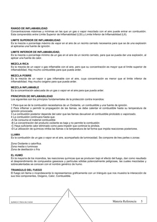 RANGO DE INFLAMABILIDAD
Concentraciones máximas y mínimas en las que un gas o vapor mezclado con el aire puede entrar en combustión.
Esta comprendido entre Limite Superior de Inflamabilidad (LSI) y Limite Inferior de Inflamabilidad (LII).

LIMITE SUPERIOR DE INFLAMABILIDAD
Es la mezcla o porcentaje máximo de vapor en el aire de un recinto cerrado necesarios para que se de una explosión
al aplicarse una fuente de ignición.

LIMITE INFERIOR DE INFLAMABILIDAD,
Es la mezcla o porcentaje mínimo de un gas en el aire de un recinto cerrado, para que se pueda dar una explosión, al
aplicar una fuente de calor.

MEZCLA RICA
Es la mezcla de un vapor o gas inflamable con el aire, pero que su concentración es mayor que el límite superior de
inflamabilidad. Hay mucho combustible para que pueda arder.

MEZCLA POBRE
Es la mezcla de un vapor o gas inflamable con el aire, cuya concentración es menor que el limite inferior de
inflamabilidad. Hay mucho oxigeno para que pueda arder.

MEZCLA INFLAMABLE
Es la concentración adecuada de un gas o vapor en el aire para que pueda arder.

PRINCIPIOS DE INFLAMABILIDAD
Los siguientes son los principios fundamentales de la protección contra incendios:

1 Para que se de la combustión necesitamos de un Oxidante, un combustible y una fuente de ignición.
2 Para inflamar o permitir la propagación de las llamas, se debe calentar el combustible hasta su temperatura de
ignición provocada.
3 La combustión posterior depende del calor que las llamas devuelven al combustible pirolizádo o vaporizado.
4 La combustión continuara hasta que:
-A Se consuma el material combustible
-B La concentración del producto oxidante es baja y no permite la combustión
-C Haya suficiente calor eliminado como para impedir que continúe la pirolisis.
-D La utilización de químicos inhiba las llamas o la temperatura de tal forma que impida reacciones posteriores.

LLAMA
Es la combustión de un gas o vapor en el aire, acompañado de luminosidad. Se compone de tres partes o zonas:

Zona Oxidante o calorífica.
Zona media o luminosa
Zona de destilación o fría

EL HUMO
En la mayoría de los incendios, las reacciones químicas que se producen bajo el efecto del fuego, dan como resultado
el desprendimiento de compuestos gaseosos y partículas sólidas potencialmente peligrosas, las cuales mezcladas y
sobrecalentadas se conocen con el nombre genérico de humo.

TRIANGULO DEL FUEGO
El fuego sin llama o incandescente lo representamos gráficamente con un triángulo que nos muestra la interacción de
sus tres componentes, Oxigeno, Calor, Combustible.




QUÍMICA Y FÍSICA DEL FUEGO                                                             Materia Referencia      5
 