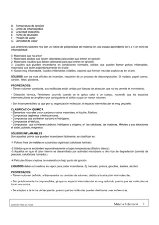 B-   Temperatura de Ignición
C-   Limite de inflamabilidad
D-   Gravedad especifica
E-   Punto de ebullición
F-   Presión de vapor
G-   Densidad de vapor

Los anteriores factores nos dan un índice de peligrosidad del material en una escala ascendente de 0 a 4 en nivel de
inflamabilidad:

0- Materiales que no arden
1- Materiales sólidos que deben calentarse para poder que entren en ignición
2- Materiales líquidos que deben calentarse para que entren en ignición
3- Líquidos que pueden encenderse en condiciones normales, sólidos que pueden formar polvos inflamables,
materiales que arden espontáneamente en el aire
4- Gases muy inflamables, líquidos inflamables volátiles, vapores que forman mezclas explosivas en el aire.

SÓLIDOS son los más difíciles de incendiar, requieren de un proceso de descomposición. El madera, papel cueros,
carbón, telas, plásticos,

PROPIEDADES:
- Tienen volumen constante, sus moléculas están unidas por fuerzas de atracción que no les permite el movimiento.

- Dilatación térmica, Fenómeno ocurrido cuando se le aplica calor a un cuerpo, haciendo que los espacios
intermoleculares se amplíen y por consiguiente el sólido ocupa un mayor volumen.

- Son incomprensibles ya que por su organización molecular, el espacio intermolecular es muy pequeño.

CLASIFICACION QUIMICA
- Elementos naturales o con carbono y otros materiales, el Azufre, Fósforo.
- Compuestos orgánicos o hidrocarburos,
- Compuestos que contienen carbono e hidrógeno.
- Compuestos sintéticos,
- Compuestos que contienen carbono, hidrógeno y oxigeno, el las celulosas, las maderas, Metales y sus aleaciones
el sodio, potasio, magnesio.

SÓLIDOS INFLAMABLES
Son aquellos polvos que pueden incendiarse fácilmente, se clasifican en:

-1 Polvos finos de metales o sustancias orgánicas (celulosas harinas)

-2 Sólidos que se encienden espontáneamente a bajas temperaturas (fósforo blanco).
-3 Aquellos en que el calor interno es desarrollado por actividad microbiana u otro tipo de degradación (comida de
pescado, celulósicos húmedos).

-4 Películas fibras y tejidos de material con bajo punto de ignición.

LIQUIDOS deben convertirse en vapor para poder incendiarse, Ej. kerosén, pintura, gasolina, aceites, alcohol.

PROPIEDADES:
- Tienen volumen definido, al trasvasarlos no cambian de volumen, debido a la atracción intermolecular.

- Son prácticamente incomprensibles, ya que su espacio intermolecular es muy reducido puesto que las moléculas se
tocan una a otra.

- Se adaptan a la forma del recipiente, puesto que las moléculas pueden deslizarse unas sobre otras.




QUÍMICA Y FÍSICA DEL FUEGO                                                              Materia Referencia      7
 