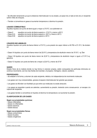 - Se difunden lentamente ya que la distancia intermolecular no es amplia y al pasar de un lado al otro de un recipiente
sufren miles de choques.

- Tienden a convertirse en gases al aumentar temperatura o disminuir la presión.


LIQUIDO COMBUSTIBLE
Aquellos líquidos con punto de llama igual o mayor a 37.8° C. se subdividen en

- Clase II           aquellos con punto de llama superior a 37.8° C y menor a 60° C
- Clase III A        aquellos con punto de llama superior a 60° C y menor a 93° C
- Clase III B        aquellos con punto de llama superior a 93° C



LÍQUIDOS INFLAMABLES
Aquellos líquidos con punto de llama inferior a 37.8° C y una presión de vapor inferior a 40 PSI a 37. 8° C. Se dividen
en:


- Clase I A líquidos con punto de llama menor de 22.8° C y temperatura de ebullición menor de 37.8° C ej. Éter

- Clase I B líquidos con punto de llama menor de 22.8° C y temperatura de ebullición mayor o igual a 3 7.8° C ej.
gasolina.

- Clase I C líquidos con punto de llama de o mayor a 22.8° C y menor de 37.8°


GASES
Estado físico de la materia donde no hay forma ni volumen propios, están compuestos de partículas diminutos en
continuo movimiento, son los mas fáciles de incendiar, el propano, hidrógeno, natural, acetileno.

PROPIEDADES
- Se adaptan a la forma y volumen de cada recipiente, debido a la independencia de movimiento molecular.

- Los gases son muy comprensibles, gracias al espacio intermolecular tan grande que poseen.

- Los gases se difunden con facilidad ya que entre sus moléculas no existe atracción.

- Los gases se expanden cuando se calientan, aumentando su presión, teniendo como consecuencia un escape o la
ruptura del recipiente.

- Los gases tienden a convertirse en líquidos al disminuir la temperatura o al aumentar la presión.

CLASIFICACION DE LOS GASES

Según sus propiedades químicas:
- Gases inflamables
- Gases no inflamables
- Gases reactivos
- Gases tóxicos

Según sus propiedades físicas
- Gases comprimidos
- Gases licuados
- Gases criogénicos




QUÍMICA Y FÍSICA DEL FUEGO                                                                Materia Referencia      8
 