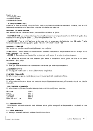Según su uso
- Gases combustibles
- Gases industriales
- Gases de uso medico

3- CALOR / TEMPERATURA
Para que se inicie y continúe una combustión, tiene que aumentar el nivel de energía en forma de calor, lo que
desencadena un aumento en la actividad molecular química de una sustancia.

UNIDADES DE TEMPERATURA
Nos permiten medir la intensidad de calor de un material, por medio de grados.

- CENTÍGRADOS C que son la centésima parte de la diferencia entre la temperatura de fusión del hielo (0 grados C) y
la de ebullición del agua (100 grados C) Grado centígrado = 5/9 x F – 32.

- FAHRENHEIT F es la 1/180° parte de la diferencia entre la tempe ratura de fusión del hielo (32 grados F) y la
temperatura de ebullición del agua (212 grados F Grados Fahrenheit = 9/5 x C + 32.

UNIDADES TERMICAS
Son las que nos permiten medir la cantidad de calor por medio de:

- B T U Unidad Térmica Británica, Cantidad de calor necesaria para elevar la temperatura de una libra de agua en un
grado Fahrenheit = 252 Calorías.
- JULIOS J Cantidad de energía calorífica suministrada por la acción de un vatio durante un segundo.

- CALORÍAS cal Cantidad de calor necesaria para elevar la temperatura de un gramo de agua en un grado
centígrado = 4183 Julios.

AGENTE EMISOR
Es aquel que tiene la capacidad de transmitir calor, es decir el que tiene mayor temperatura.

AGENTE RECEPTOR
Es el que puede recibir calor, es decir que tiene menor temperatura.

PUNTO DE EBULLICIÓN
Es la temperatura en que la presión de vapor de un líquido iguala a la presión atmosférica.

PUNTO DE LLAMA
Es la temperatura mínima en la cual una sustancia desprende vapores en cantidad suficiente para formar una mezcla
inflamable.

TEMPERATURA DE IGNICIÓN
Es la temperatura mínima en la cual una sustancia entra en combustión auto sostenida.

MADERA                         200º C
PAPEL                           230º C
PRORANO                        450º C
ALGODÓN                        230º C
PINTURA PELICULA               460º C


CALOR ESPECÍFICO
 Es la cantidad de calor necesario para aumentar en un grado centígrado la temperatura de un gramo de una
sustancia.

CALOR DE REACCION
Es la energía emitida o absorbida durante una reacción química.



QUÍMICA Y FÍSICA DEL FUEGO                                                                Materia Referencia   9
 