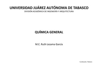 UNIVERSIDAD JUÁREZ AUTÓNOMA DE TABASCO
DIVISIÓN ACADÉMICA DE INGENIERÍA Y ARQUITECTURA
QUÍMICA GENERAL
M.C. Ruth Lezama García
Cunduacán, Tabasco
 