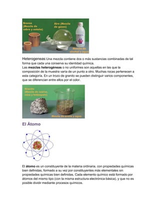 Heterogeneas:Una mezcla contiene dos o más sustancias combinadas de tal
forma que cada una conserva su identidad química.
Las mezclas heterogéneas o no uniformes son aquellas en las que la
composición de la muestra varía de un punto a otro. Muchas rocas pertenecen a
esta categoría. En un trozo de granito se pueden distinguir varios componentes,
que se diferencian entre ellos por el color.

El Átomo

El átomo es un constituyente de la materia ordinaria, con propiedades químicas
bien definidas, formado a su vez por constituyentes más elementales sin
propiedades químicas bien definidas. Cada elemento químico está formado por
átomos del mismo tipo (con la misma estructura electrónica básica), y que no es
posible dividir mediante procesos químicos.

 