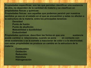 Propiedades específicas: son las que permiten identificar una sustancia
de otra, no dependen de la cantidad de materia y se clasifican en
propiedades físicas y químicas:
Propiedades físicas: son aquellas que podemos persivir por nuestros
sentidos ya sea en el estado en el que se encuentren y estas no afecten a
la estructura de la materia. entre los principales tenemos:
Densidad
Punto de fusión
Punto de ebullición
Maleabilidad o ductibilidad
Enductividad
Propiedades químicas: describen las forma en que una
sustancia
puede cambiar o relacionarse, cuando se pone
en contacto con
otras sustancias o se la somete a reaccionar de color o a la electricidad.
con estas propiedades se produce un cambio en la estructura de la
materia:
Combustión
Oxidación
Reducción
Hidrólisis
Hidrogenación

 