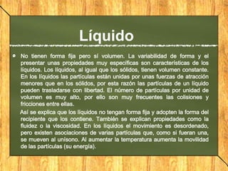 Líquido
No tienen forma fija pero sí volumen. La variabilidad de forma y el
presentar unas propiedades muy específicas son características de los
líquidos. Los líquidos, al igual que los sólidos, tienen volumen constante.
En los líquidos las partículas están unidas por unas fuerzas de atracción
menores que en los sólidos, por esta razón las partículas de un líquido
pueden trasladarse con libertad. El número de partículas por unidad de
volumen es muy alto, por ello son muy frecuentes las colisiones y
fricciones entre ellas.
Así se explica que los líquidos no tengan forma fija y adopten la forma del
recipiente que los contiene. También se explican propiedades como la
fluidez o la viscosidad. En los líquidos el movimiento es desordenado,
pero existen asociaciones de varias partículas que, como si fueran una,
se mueven al unísono. Al aumentar la temperatura aumenta la movilidad
de las partículas (su energía).

 