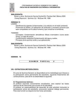 UNIVERSIDAD NACIONAL FEDERICO VILLARREAL
FACULTAD DE INGENIERÍA ELECTRÓNICA E INFORMÁTICA
13
BIBLIOGRAFÍA
Brown y otros. Química la Ciencia Central.Ed. Prentice Hall. México 2009
Chang Raymond. Química. Ed. McGraw Hill. 1998
SEMANA 15
LOGRO
Identificará los agentes contaminantes y sus efectos en el medio ambiente.
Promoverá el diseño y la aplicación de productos y procesos químicos que
sean compatibles con la salud humana y que conserven el ambiente.
TEMARIO
Conceptos. Contaminación atmosférica- Efecto invernadero- Lluvia ácida-
Smog. La capa de ozono.
Contaminación radiactiva-Contaminación del agua y suelos.
Principios de la química verde y sus aplicaciones.
BIBLIOGRAFÍA
Brown y otros. Química la Ciencia Central.Ed. Prentice Hall. México 2009
Chang Raymond. Química. Ed. McGraw Hill. 1998.
SEMANA 16
VIII.- ESTRATEGIA METODOLÓGICA
El curso de Química General, se desarrollará con la metodología que induzca a
la participación activa permanente del estudiante, siguiendo lineamientos del
constructivismo, para tal fin se desarrollará lo siguiente:
8.1 Exposiciones teóricas.-
El profesor expondrá conocimientos actualizados, para explicar las bases
teóricas de las reacciones que ocurren en la naturaleza.
El profesor se responsabilizará del desarrollo de esta actividad motivando la
participación activa del estudiante, procurando sostener diálogo permanente.
Para esta función se dispone de tres horas semanales.
E X A M E N P A R C I A L 2
 