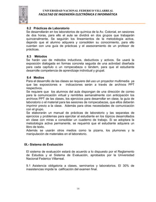 UNIVERSIDAD NACIONAL FEDERICO VILLARREAL
FACULTAD DE INGENIERÍA ELECTRÓNICA E INFORMÁTICA
14
8.2 Prácticas de Laboratorio
Se desarrollarán en los laboratorios de química de la Av. Colonial, en sesiones
de dos horas, para ello el aula se dividirá en dos grupos que trabajarán
quincenalmente. Se seguirán los lineamientos de la metodología activa,
dejando que el alumno adquiera y consoliden su conocimiento, para ello
cuentan con una guía de prácticas y el asesoramiento de un profesor de
prácticas.
8.3 Métodos
Se harán uso de métodos inductivos, deductivos y activos. Se usará la
exposición dialogada en formas concreta seguida de una actividad diseñada
para cada capítulo o un rompecabeza o tándem, para que el estudiante
desarrolle competencia de aprendizaje individual y grupal.
8.4 Medios
Para el desarrollo de las clases se requiere del uso un proyector multimedia ya
que las exposiciones e indicaciones serán a través de archivos PPT
respectivos.
Se requiere que los alumnos del aula dispongan de una dirección de correo
para la comunicación virtual y remitirles semanalmente con anticipación los
archivos PPT de las clases, los ejercicios para desarrollar en clase, la guía de
laboratorio o el material para las sesiones de rompecabezas, que ellos deberán
imprimir previo a la clase. Además para otras necesidades de comunicación
con el grupo.
Se elaborarán un manual de prácticas de laboratorio y las separatas de
ejercicios y problemas para ejercitar al estudiante en los tópicos desarrollados
en clase con miras a consolidar un cuaderno de trabajo. Si se adoptara la
metodología activa permanente, se requerirá que el estudiante adquiera un
libro de texto.
Además se usarán otros medios como la pizarra, los plumones y la
manipulación de materiales en el laboratorio.
IX.- Sistema de Evaluación
El sistema de evaluación estará de acuerdo a lo dispuesto por el Reglamento
de Estudios y el Sistema de Evaluación, aprobados por la Universidad
Nacional Federico Villarreal.
9.1 Asistencia obligatoria a clases, seminarios y laboratorios. El 30% de
inasistencias impide la calificación del examen final.
 
