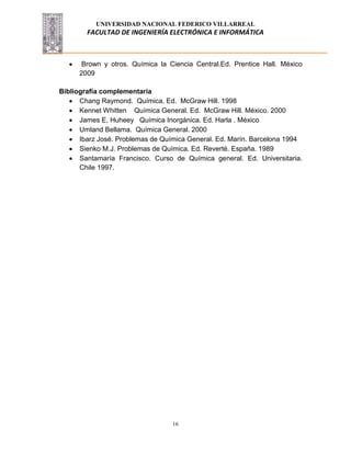 UNIVERSIDAD NACIONAL FEDERICO VILLARREAL
FACULTAD DE INGENIERÍA ELECTRÓNICA E INFORMÁTICA
16
Brown y otros. Química la Ciencia Central.Ed. Prentice Hall. México
2009
Bibliografía complementaria
Chang Raymond. Química. Ed. McGraw Hill. 1998
Kennet Whitten Química General. Ed. McGraw Hill. México. 2000
James E, Huheey Química Inorgánica. Ed. Harla . México
Umland Bellama. Química General. 2000
Ibarz José. Problemas de Química General. Ed. Marín. Barcelona 1994
Sienko M.J. Problemas de Química. Ed. Reverté. España. 1989
Santamaría Francisco. Curso de Química general. Ed. Universitaria.
Chile 1997.
 