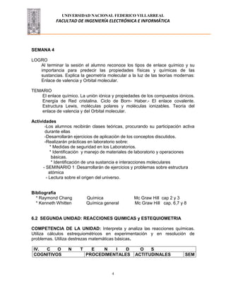 UNIVERSIDAD NACIONAL FEDERICO VILLARREAL
FACULTAD DE INGENIERÍA ELECTRÓNICA E INFORMÁTICA
4
SEMANA 4
LOGRO
Al terminar la sesión el alumno reconoce los tipos de enlace químico y su
importancia para predecir las propiedades físicas y químicas de las
sustancias. Explica la geometría molecular a la luz de las teorías modernas:
Enlace de valencia y Orbital molecular.
TEMARIO
El enlace químico. La unión iónica y propiedades de los compuestos iónicos.
Energía de Red cristalina. Ciclo de Born- Haber.- El enlace covalente.
Estructura Lewis, moléculas polares y moléculas ionizables. Teoría del
enlace de valencia y del Orbital molecular.
Actividades
-Los alumnos recibirán clases teóricas, procurando su participación activa
durante ellas
-Desarrollarán ejercicios de aplicación de los conceptos discutidos.
-Realizarán prácticas en laboratorio sobre:
* Medidas de seguridad en los Laboratorios.
* Identificación y manejo de materiales de laboratorio y operaciones
básicas.
* Identificación de una sustancia e interacciones moleculares
- SEMINARIO 1 :Desarrollarán de ejercicios y problemas sobre estructura
atómica
- Lectura sobre el origen del universo.
Bibliografía
* Raymond Chang Química Mc Graw Hill cap 2 y 3
* Kenneth Whitten Química general Mc Graw Hill cap. 6,7 y 8
6.2 SEGUNDA UNIDAD: REACCIONES QUIMICAS y ESTEQUIOMETRIA
COMPETENCIA DE LA UNIDAD: Interpreta y analiza las reacciones químicas.
Utiliza cálculos estrequiométricos en experimentación y en resolución de
problemas. Utiliza destrezas matemáticas básicas.
IV. C O N T E N I D O S
COGNITIVOS PROCEDIMENTALES ACTITUDINALES SEM
 