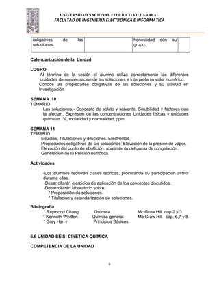 UNIVERSIDAD NACIONAL FEDERICO VILLARREAL
FACULTAD DE INGENIERÍA ELECTRÓNICA E INFORMÁTICA
9
coligativas de las
soluciones.
honestidad con su
grupo.
Calendarización de la Unidad
LOGRO
Al término de la sesión el alumno utiliza correctamente las diferentes
unidades de concentración de las soluciones e interpreta su valor numérico.
Conoce las propiedades coligativas de las soluciones y su utilidad en
Investigación
SEMANA 10
TEMARIO
Las soluciones.- Concepto de soluto y solvente. Solubilidad y factores que
la afectan. Expresión de las concentraciones Unidades físicas y unidades
químicas. %, molaridad y normalidad, ppm.
SEMANA 11
TEMARIO
Mezclas, Titulaciones y diluciones. Electrolitos.
Propiedades coligativas de las soluciones: Elevación de la presión de vapor.
Elevación del punto de ebullición, abatimiento del punto de congelación.
Generación de la Presión osmótica.
Actividades
-Los alumnos recibirán clases teóricas, procurando su participación activa
durante ellas.
-Desarrollarán ejercicios de aplicación de los conceptos discutidos.
-Desarrollarán laboratorio sobre:
* Preparación de soluciones.
* Titulación y estandarización de soluciones.
Bibliografía
* Raymond Chang Química Mc Graw Hill cap 2 y 3
* Kenneth Whitten Química general Mc Graw Hill cap. 6,7 y 8
* Gray Harry Principios Básicos
6.6 UNIDAD SEIS: CINÉTICA QUÍMICA
COMPETENCIA DE LA UNIDAD
 