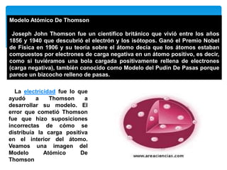 Modelo Atómico De Thomson
Joseph John Thomson fue un científico británico que vivió entre los años
1856 y 1940 que descubrió el electrón y los isótopos. Ganó el Premio Nobel
de Física en 1906 y su teoría sobre el átomo decía que los átomos estaban
compuestos por electrones de carga negativa en un átomo positivo, es decir,
como si tuviéramos una bola cargada positivamente rellena de electrones
(carga negativa), también conocido como Modelo del Pudin De Pasas porque
parece un bizcocho relleno de pasas.
La electricidad fue lo que
ayudó a Thomson a
desarrollar su modelo. El
error que cometió Thomson
fue que hizo suposiciones
incorrectas de cómo se
distribuía la carga positiva
en el interior del átomo.
Veamos una imagen del
Modelo Atómico De
Thomson
 