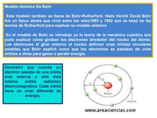 Modelo Atómico De Bohr
Este modelo también se llama de Bohr-Rutherford. Niels Henrik David Bohr
fue un físico danés que vivió entre los años1885 y 1962 que se basó en las
teorías de Rutherford para explicar su modelo atómico
.
En el modelo de Bohr se introdujo ya la teoría de la mecánica cuántica que
pudo explicar cómo giraban los electrones alrededor del núcleo del átomo.
Los electrones al girar entorno al núcleo definían unas órbitas circulares
estables que Bohr explicó como que los electrones se pasaban de unas
órbitas a otras para ganar o perder energía.
Demostró que cuando un
electrón pasaba de una órbita
más externa a otra más
interna emitía radiación
electromagnética. Cada órbita
tiene un nivel diferente de
energía.
 