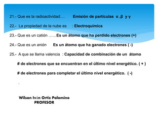 21.- Que es la radioactividad:… Emisión de partículas α ,β y γ
22.- La propiedad de la nube es : Electroquímica
23.- Que es un catión ……Es un átomo que ha perdido electrones (+)
24.- Que es un anión Es un átomo que ha ganado electrones ( -)
25.- A que se llama valencia : Capacidad de combinación de un átomo
# de electrones que se encuentran en el último nivel energético. ( + )
# de electrones para completar el último nivel energético. ( -)
.
Wilson Iván Ortiz Palomino
PROFESOR
 