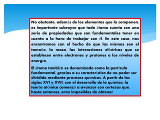 No obstante, además de los elementos que lo componen,
es importante subrayar que todo átomo cuenta con una
serie de propiedades que son fundamentales tener en
cuenta a la hora de trabajar con él. En este caso, nos
encontramos con el hecho de que las mismas son el
tamaño, la masa, las interacciones eléctricas que se
establecen entre electrones y protones o los niveles de
energía.
El átomo también es denominado como la partícula
fundamental, gracias a su característica de no poder ser
dividido mediante procesos químicos. A partir de los
siglos XVI y XVII, con el desarrollo de la química, la
teoría atómica comenzó a avanzar con certezas que,
hasta entonces, eran imposibles de obtener
 