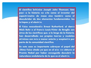 El científico británico Joseph John Thomson. Este
pasó a la historia no sólo como el inventor del
espectrómetro de masa sino también como el
descubridor de dos elementos fundamentales: los
isótopos y el electrón.
El físico neozelandés Ernest Rutherford, el danés
Niels Bohr o el francés Louis-Victor de Broglie son
otros de los científicos que, a lo largo de la historia,
han desarrollado sus propias teorías y modelos
atómicos con más o menor acierto y aceptación por
parte de la comunidad científica.
En este caso es importante subrayar el papel del
último físico citado ya que en el año 1929 obtuvo el
Premio Nobel por haber conseguido descubrir la
naturaleza ondulatoria de lo que es el electrón.
 