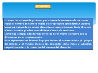 ISOTOPOS
La suma del número de protones y el número de neutrones de un átomo
recibe el nombre de número másico y se representa con la letra A. Aunque
todos los átomos de un mismo elemento se caracterizan por tener el mismo
número atómico, pueden tener distinto número de neutrones.
Llamamos isótopos a las formas atómicas de un mismo elemento que se
diferencian en su número másico.
Para representar un isótopo, hay que indicar el número másico (A) propio
del isótopo y el número atómico (Z), colocados como índice y subíndice,
respectivamente, a la izquierda del símbolo del elemento.
 