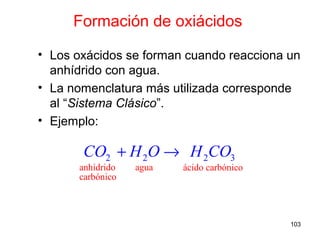 103
Formación de oxiácidos
• Los oxácidos se forman cuando reacciona un
anhídrido con agua.
• La nomenclatura más utilizada corresponde
al “Sistema Clásico”.
• Ejemplo:
anhídrido agua ácido carbónic
2 2
o
carb
3
ón
2
ico
CO H O H CO+ →
 