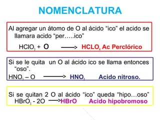 NOMENCLATURA
Al agregar un átomo de O al ácido “ico” el acido se
llamara acido “per…..ico”
HClO3 + o HCLO4 Ac Perclórico
Si se le quita un O al ácido ico se llama entonces
“oso”.
HNO3 – O HNO2 Acido nitroso.
Si se quitan 2 O al ácido “ico” queda “hipo…oso”
HBrO3 - 2O HBrO Acido hipobromoso
 