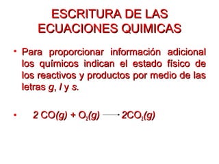 ESCRITURA DE LASESCRITURA DE LAS
ECUACIONES QUIMICASECUACIONES QUIMICAS
• Para proporcionar información adicionalPara proporcionar información adicional
los químicos indican el estado físico delos químicos indican el estado físico de
los reactivos y productos por medio de laslos reactivos y productos por medio de las
letrasletras gg,, ll yy s.s.
• 22 COCO(g) +(g) + OO22(g) 2(g) 2COCO22(g)(g)
 
