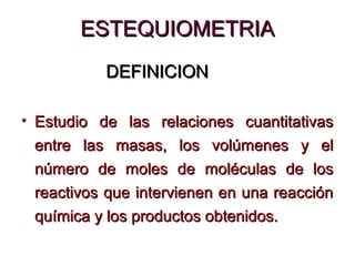 ESTEQUIOMETRIAESTEQUIOMETRIA
DEFINICIONDEFINICION
• Estudio de las relaciones cuantitativasEstudio de las relaciones cuantitativas
entre las masas, los volúmenes y elentre las masas, los volúmenes y el
número de moles de moléculas de losnúmero de moles de moléculas de los
reactivos que intervienen en una reacciónreactivos que intervienen en una reacción
química y los productos obtenidos.química y los productos obtenidos.
 