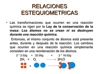 RELACIONESRELACIONES
ESTEQUIOMETRICASESTEQUIOMETRICAS
• Las transformaciones que ocurren en una reacciónLas transformaciones que ocurren en una reacción
química se rigen por laquímica se rigen por la Ley de la conservación de laLey de la conservación de la
masa:masa: Los átomos no se crean ni se destruyenLos átomos no se crean ni se destruyen
durante una reacción química.durante una reacción química.
Entonces, el mismo conjunto de átomos está presenteEntonces, el mismo conjunto de átomos está presente
antes, durante y después de la reacción. Los cambiosantes, durante y después de la reacción. Los cambios
que ocurren en una reacción química simplementeque ocurren en una reacción química simplemente
consisten en una reordenación de los átomos.consisten en una reordenación de los átomos.
2 * 2.02g + 32.00g = 2 * 18.02g2 * 2.02g + 32.00g = 2 * 18.02g
2H2H22 + O+ O22 2H2H22OO
+
 