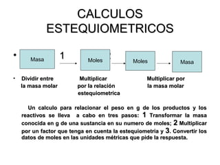 CALCULOSCALCULOS
ESTEQUIOMETRICOSESTEQUIOMETRICOS
• 1 2 31 2 3
• Dividir entre Multiplicar Multiplicar porDividir entre Multiplicar Multiplicar por
la masa molar por la relación la masa molarla masa molar por la relación la masa molar
estequiometricaestequiometrica
Un calculo para relacionar el peso en g de los productos y losUn calculo para relacionar el peso en g de los productos y los
reactivos se lleva a cabo en tres pasos:reactivos se lleva a cabo en tres pasos: 11 Transformar la masaTransformar la masa
conocida en g de una sustancia en su numero de moles;conocida en g de una sustancia en su numero de moles; 22 MultiplicarMultiplicar
por un factor que tenga en cuenta la estequiometria ypor un factor que tenga en cuenta la estequiometria y 33. Convertir los. Convertir los
datos de moles en las unidades métricas que pide la respuesta.datos de moles en las unidades métricas que pide la respuesta.
Masa Moles Moles Masa
 