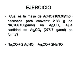 EJERCICIOEJERCICIO
• Cual es la masa de AgNOCual es la masa de AgNO33(169.9g/mol)(169.9g/mol)
necesaria para convertir 2.33 g denecesaria para convertir 2.33 g de
NaNa22COCO33(106g/mol) en Ag(106g/mol) en Ag22COCO33. Que. Que
cantidad de Agcantidad de Ag22COCO33 (275.7 g/mol) se(275.7 g/mol) se
forma?forma?
• NaNa22COCO33++ 2 AgNO2 AgNO33 AgAg22COCO33++ 2NaNO2NaNO33
 
