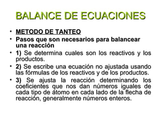 BALANCE DE ECUACIONESBALANCE DE ECUACIONES
• METODO DE TANTEOMETODO DE TANTEO
• Pasos que son necesarios para balancearPasos que son necesarios para balancear
una reacciónuna reacción
• 1)1) Se determina cuales son los reactivos y losSe determina cuales son los reactivos y los
productos.productos.
• 2)2) Se escribe una ecuación no ajustada usandoSe escribe una ecuación no ajustada usando
las fórmulas de los reactivos y de los productos.las fórmulas de los reactivos y de los productos.
• 3)3) Se ajusta la reacción determinando losSe ajusta la reacción determinando los
coeficientes que nos dan números iguales decoeficientes que nos dan números iguales de
cada tipo de átomo en cada lado de la flecha decada tipo de átomo en cada lado de la flecha de
reacción, generalmente números enteros.reacción, generalmente números enteros.
 