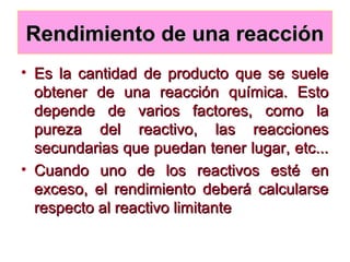Rendimiento de una reacciónRendimiento de una reacción
• Es la cantidad de producto que se sueleEs la cantidad de producto que se suele
obtener de una reacción química. Estoobtener de una reacción química. Esto
depende de varios factores, como ladepende de varios factores, como la
pureza del reactivo, las reaccionespureza del reactivo, las reacciones
secundarias que puedan tener lugar, etc...secundarias que puedan tener lugar, etc...
• Cuando uno de los reactivos esté enCuando uno de los reactivos esté en
exceso, el rendimiento deberá calcularseexceso, el rendimiento deberá calcularse
respecto al reactivo limitanterespecto al reactivo limitante
 