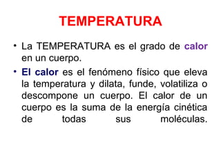 TEMPERATURA
• La TEMPERATURA es el grado de calor
en un cuerpo.
• El calor es el fenómeno físico que eleva
la temperatura y dilata, funde, volatiliza o
descompone un cuerpo. El calor de un
cuerpo es la suma de la energía cinética
de todas sus moléculas.
 