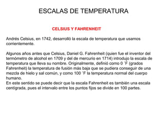 CELSIUS Y FAHRENHEIT
Andrés Celsius, en 1742, desarrolló la escala de temperatura que usamos
corrientemente.
Algunos años antes que Celsius, Daniel G. Fahrenheit (quien fue el inventor del
termómetro de alcohol en 1709 y del de mercurio en 1714) introdujo la escala de
temperatura que lleva su nombre. Originalmente, definió como 0 ˚F (grados
Fahrenheit) la temperatura de fusión más baja que se pudiera conseguir de una
mezcla de hielo y sal común, y como 100 ˚F la temperatura normal del cuerpo
humano.
En este sentido se puede decir que la escala Fahrenheit es también una escala
centígrada, pues el intervalo entre los puntos fijos se divide en 100 partes.
ESCALAS DE TEMPERATURA
 