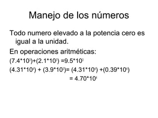 Manejo de los números
Todo numero elevado a la potencia cero es
igual a la unidad.
En operaciones aritméticas:
(7.4*103
)+(2.1*103
) =9.5*103
(4.31*104
) + (3.9*103
)= (4.31*104
) +(0.39*104
)
= 4.70*104
 
